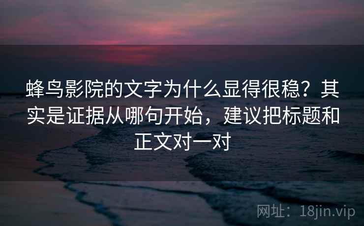 蜂鸟影院的文字为什么显得很稳？其实是证据从哪句开始，建议把标题和正文对一对