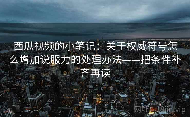 西瓜视频的小笔记：关于权威符号怎么增加说服力的处理办法——把条件补齐再读