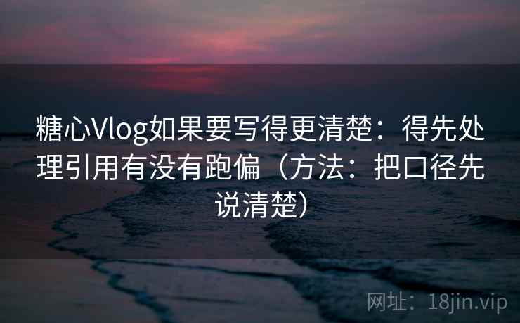 糖心Vlog如果要写得更清楚：得先处理引用有没有跑偏（方法：把口径先说清楚）