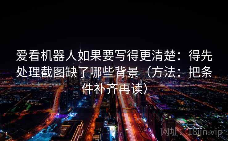 爱看机器人如果要写得更清楚：得先处理截图缺了哪些背景（方法：把条件补齐再读）  第2张