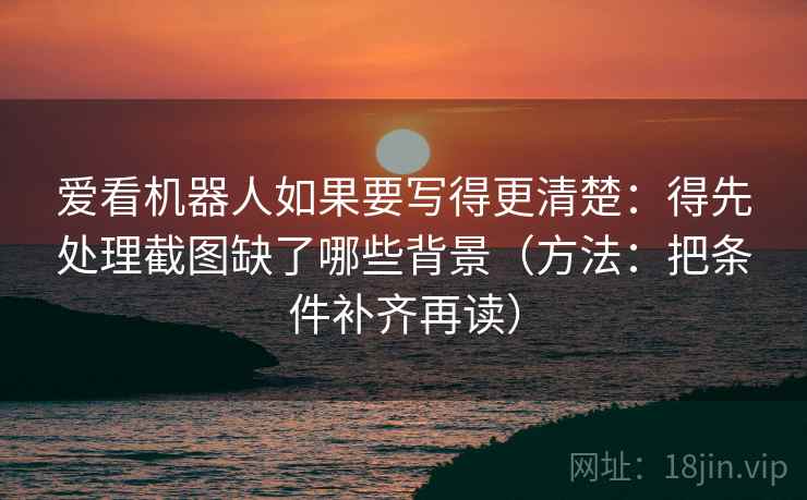 爱看机器人如果要写得更清楚：得先处理截图缺了哪些背景（方法：把条件补齐再读）  第1张