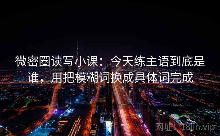 微密圈读写小课：今天练主语到底是谁，用把模糊词换成具体词完成