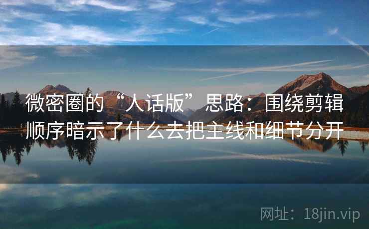 微密圈的“人话版”思路：围绕剪辑顺序暗示了什么去把主线和细节分开